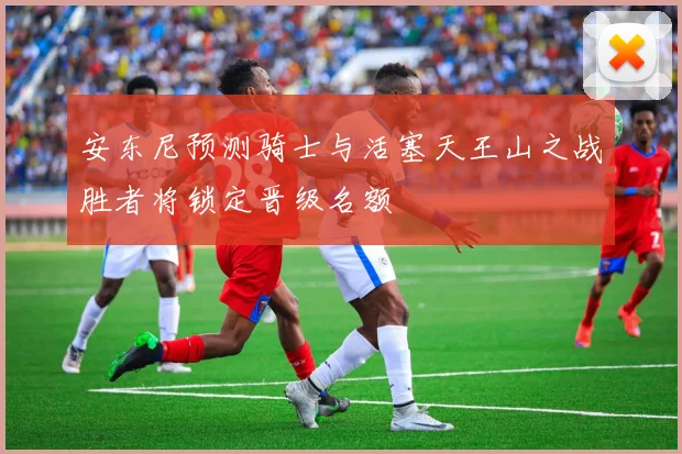 安东尼预测骑士与活塞天王山之战胜者将锁定晋级名额