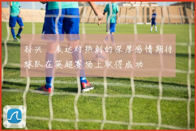 孙兴慜表达对热刺的深厚感情期待球队在英超赛场上取得成功