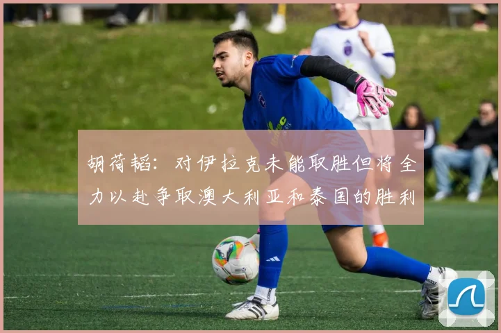 胡荷韬：对伊拉克未能取胜但将全力以赴争取澳大利亚和泰国的胜利