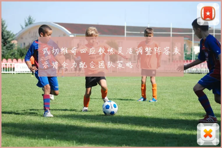 武切维奇回应教练灵活调整阵容表示将全力配合团队策略