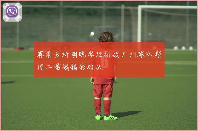 赛前分析明晚客场挑战广州球队期待二番战精彩对决