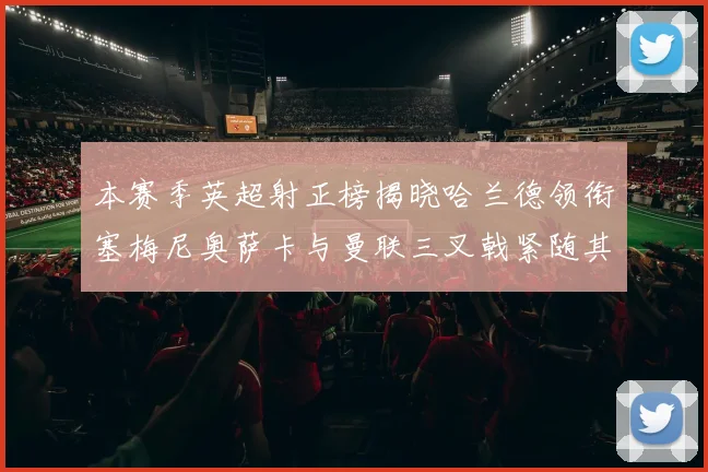 本赛季英超射正榜揭晓哈兰德领衔塞梅尼奥萨卡与曼联三叉戟紧随其后
