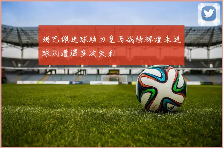 姆巴佩进球助力皇马战绩辉煌未进球则遭遇多次失利
