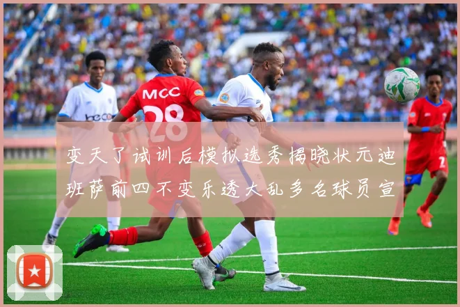 变天了试训后模拟选秀揭晓状元迪班萨前四不变乐透大乱多名球员宣布退选