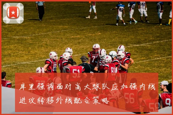 库里强调面对高大球队应加强内线进攻转移外线配合策略
