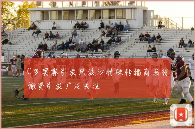 C罗罢赛引发风波沙特联转播商或将撤资引发广泛关注
