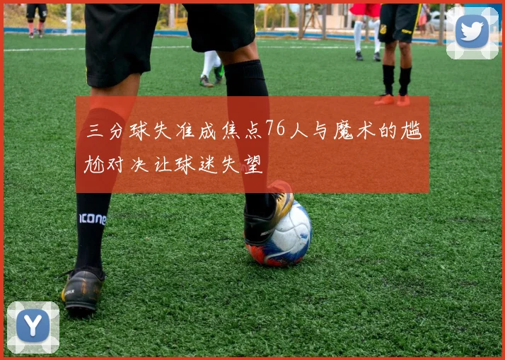 三分球失准成焦点76人与魔术的尴尬对决让球迷失望