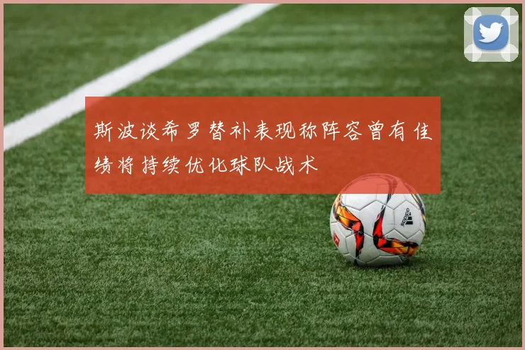 斯波谈希罗替补表现称阵容曾有佳绩将持续优化球队战术