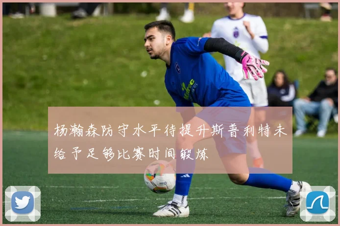杨瀚森防守水平待提升斯普利特未给予足够比赛时间锻炼