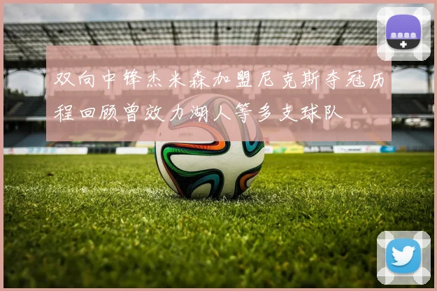 双向中锋杰米森加盟尼克斯夺冠历程回顾曾效力湖人等多支球队